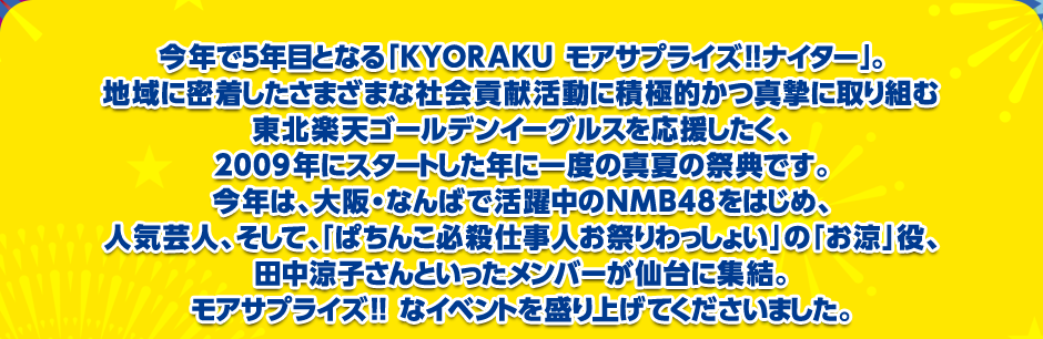 今年で５年目となる「KYORAKU モアサプライズ!!ナイター」。地域に密着したさまざまな社会貢献活動に積極的かつ真摯に取り組む東北楽天ゴールデンイーグルスを応援したく、2009年にスタートした年に一度の真夏の祭典です。今年は、大阪・なんばで活躍中のNMB48をはじめ、人気芸人、そして、「ぱちんこ必殺仕事人お祭りわっしょい」の「お涼」役、田中涼子さんといったメンバーが仙台に集結。モアサプライズ!! なイベントを盛り上げてくださいました。