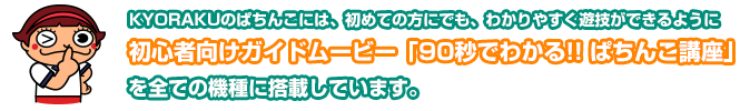 京楽産業．のぱちんこには、初めての方にでも、わかりやすく遊技ができるように初心者向けガイドムービー「90秒でわかる！！ぱちんこ講座」を全ての機種に搭載しています。